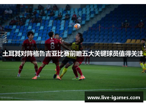 土耳其对阵格鲁吉亚比赛前瞻五大关键球员值得关注