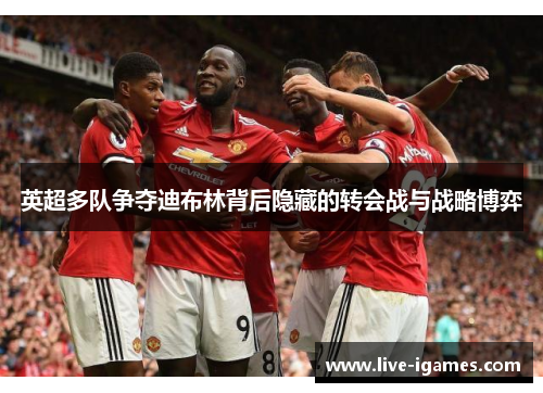 英超多队争夺迪布林背后隐藏的转会战与战略博弈