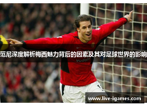 范尼深度解析梅西魅力背后的因素及其对足球世界的影响