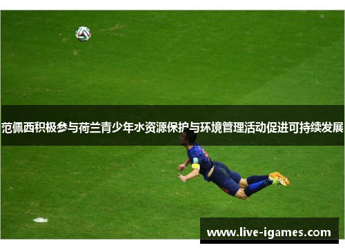 范佩西积极参与荷兰青少年水资源保护与环境管理活动促进可持续发展