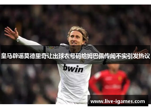 皇马辟谣莫德里奇让出球衣号码给姆巴佩传闻不实引发热议