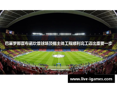 巴塞罗那宣布诺坎普球场顶棚主体工程顺利完工迈出重要一步